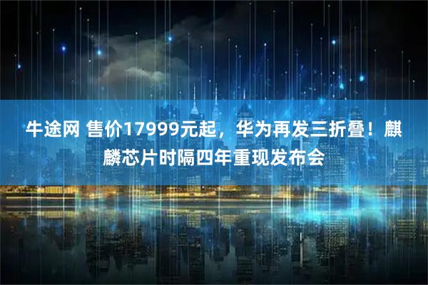 牛途网 售价17999元起，华为再发三折叠！麒麟芯片时隔四年重现发布会