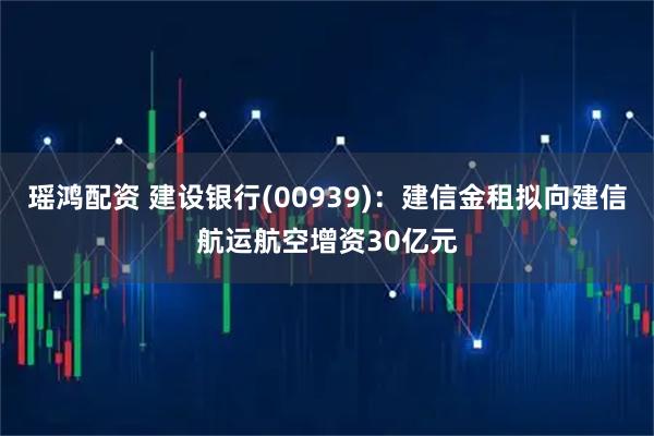 瑶鸿配资 建设银行(00939)：建信金租拟向建信航运航空增资30亿元