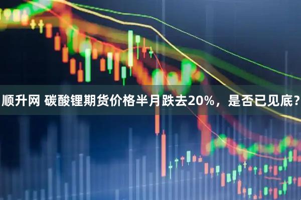 顺升网 碳酸锂期货价格半月跌去20%，是否已见底？