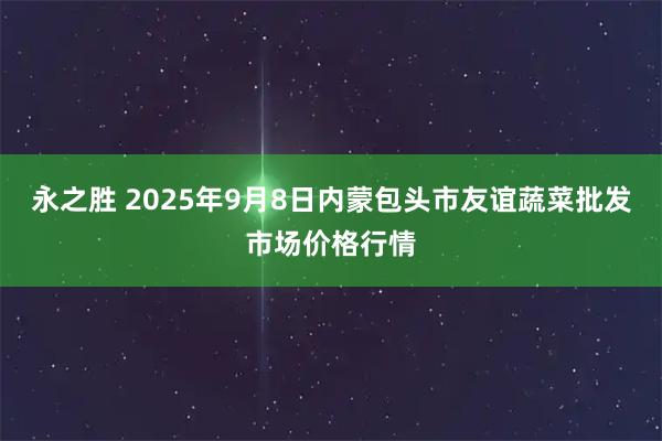 永之胜 2025年9月8日内蒙包头市友谊蔬菜批发市场价格行情