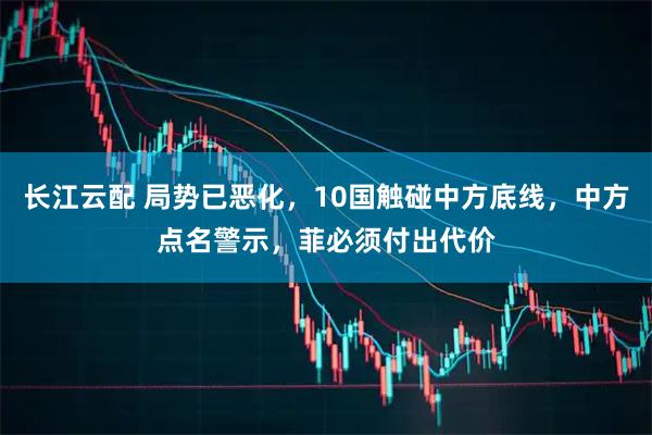 长江云配 局势已恶化，10国触碰中方底线，中方点名警示，菲必须付出代价