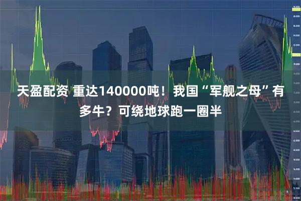 天盈配资 重达140000吨！我国“军舰之母”有多牛？可绕地球跑一圈半