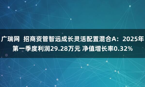 广瑞网  招商资管智远成长灵活配置混合A：2025年第一季度利润29.28万元 净值增长率0.32%