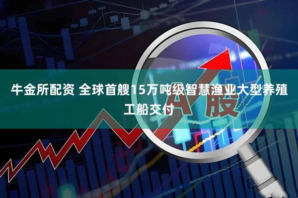 牛金所配资 全球首艘15万吨级智慧渔业大型养殖工船交付