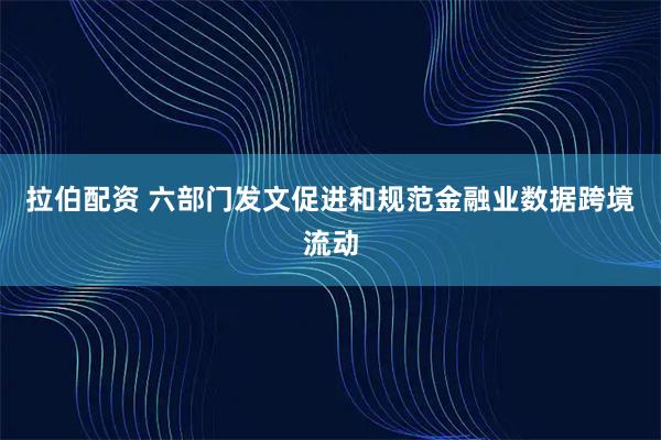 拉伯配资 六部门发文促进和规范金融业数据跨境流动