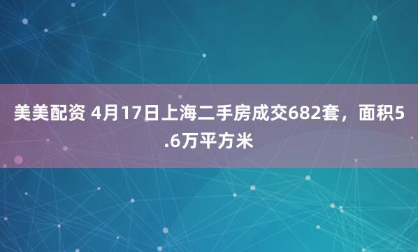 美美配资 4月17日上海二手房成交682套，面积5.6万平方米