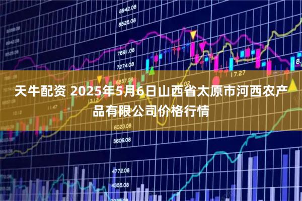天牛配资 2025年5月6日山西省太原市河西农产品有限公司价格行情