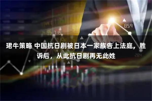 珺牛策略 中国抗日剧被日本一家族告上法庭，胜诉后，从此抗日剧再无此姓