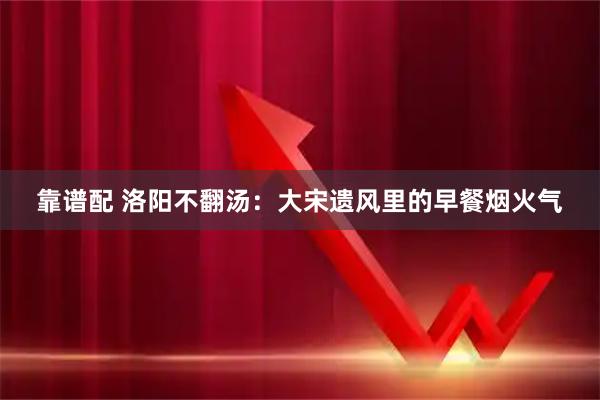 靠谱配 洛阳不翻汤：大宋遗风里的早餐烟火气