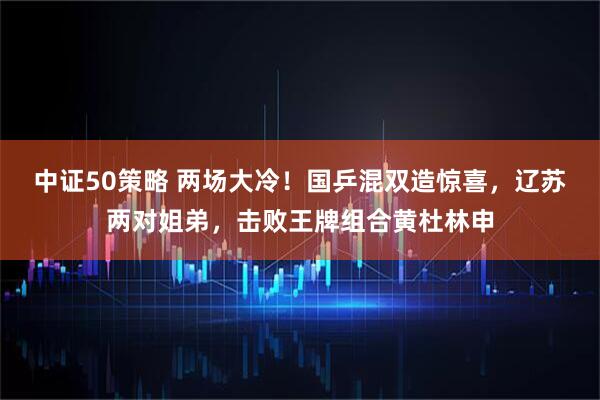 中证50策略 两场大冷！国乒混双造惊喜，辽苏两对姐弟，击败王牌组合黄杜林申