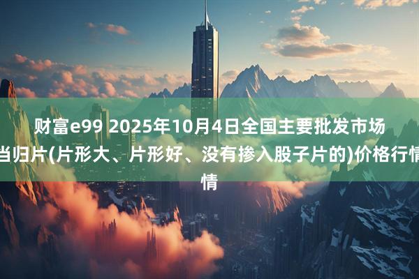 财富e99 2025年10月4日全国主要批发市场当归片(片形大、片形好、没有掺入股子片的)价格行情