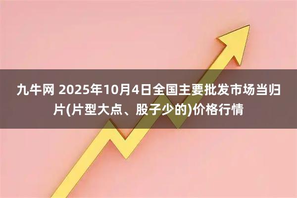 九牛网 2025年10月4日全国主要批发市场当归片(片型大点、股子少的)价格行情