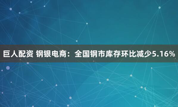 巨人配资 钢银电商：全国钢市库存环比减少5.16%