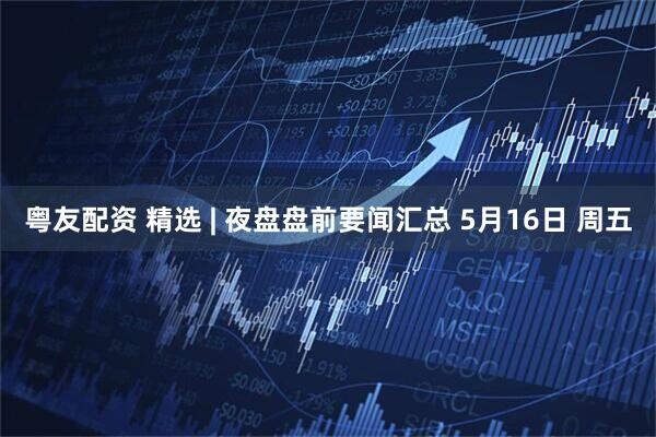 粤友配资 精选 | 夜盘盘前要闻汇总 5月16日 周五