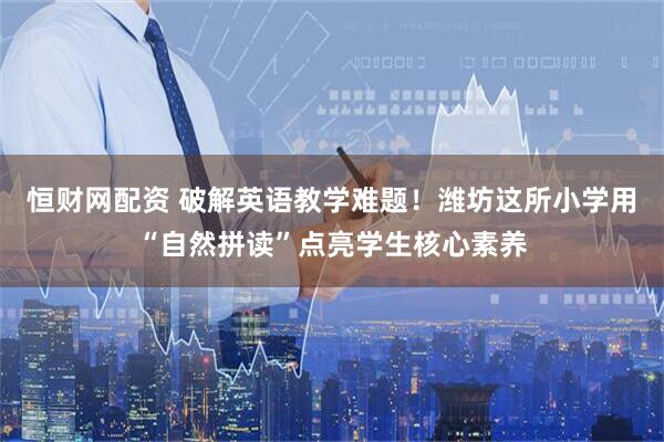 恒财网配资 破解英语教学难题！潍坊这所小学用“自然拼读”点亮学生核心素养