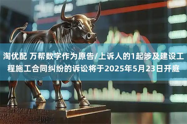 淘优配 万帮数字作为原告/上诉人的1起涉及建设工程施工合同纠纷的诉讼将于2025年5月23日开庭