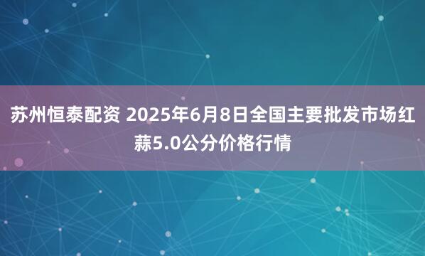 苏州恒泰配资 2025年6月8日全国主要批发市场红蒜5.0公分价格行情