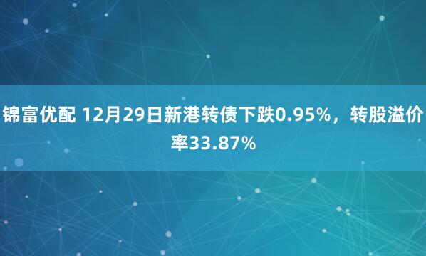 锦富优配 12月29日新港转债下跌0.95%，转股溢价率33.87%