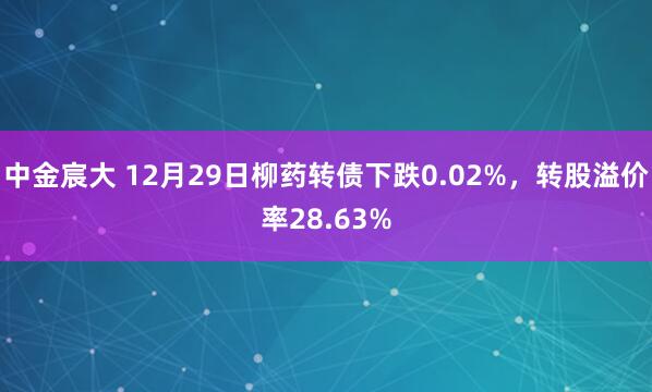 中金宸大 12月29日柳药转债下跌0.02%，转股溢价率28.63%