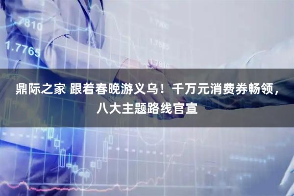 鼎际之家 跟着春晚游义乌！千万元消费券畅领，八大主题路线官宣