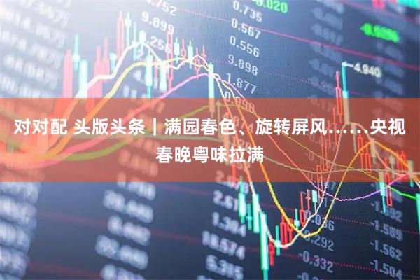 对对配 头版头条｜满园春色、旋转屏风……央视春晚粤味拉满