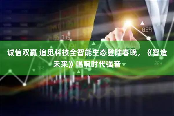 诚信双赢 追觅科技全智能生态登陆春晚，《智造未来》唱响时代强音