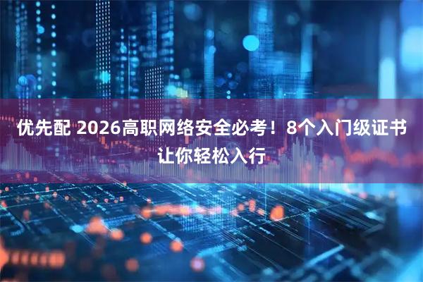 优先配 2026高职网络安全必考！8个入门级证书让你轻松入行