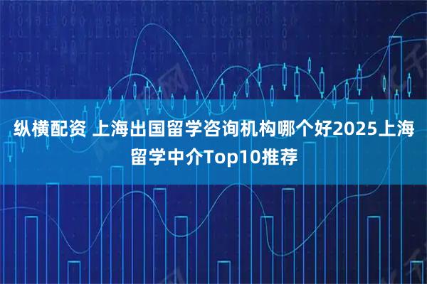 纵横配资 上海出国留学咨询机构哪个好2025上海留学中介Top10推荐