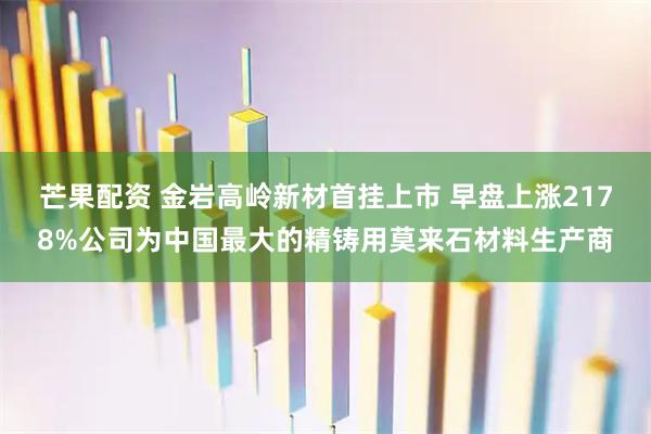 芒果配资 金岩高岭新材首挂上市 早盘上涨2178%公司为中国最大的精铸用莫来石材料生产商
