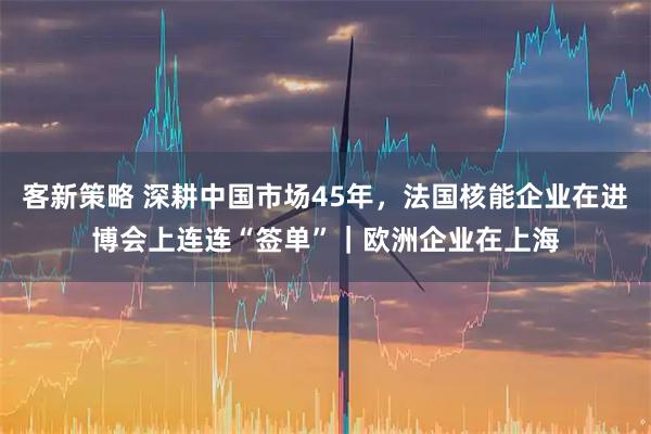 客新策略 深耕中国市场45年，法国核能企业在进博会上连连“签单”｜欧洲企业在上海