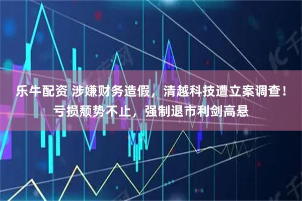乐牛配资 涉嫌财务造假，清越科技遭立案调查！亏损颓势不止，强制退市利剑高悬