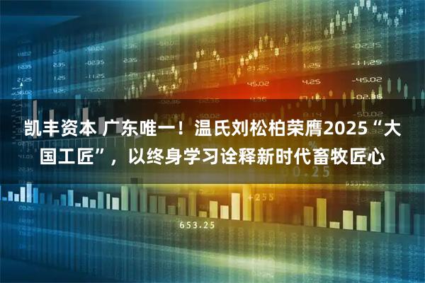 凯丰资本 广东唯一！温氏刘松柏荣膺2025“大国工匠”，以终身学习诠释新时代畜牧匠心