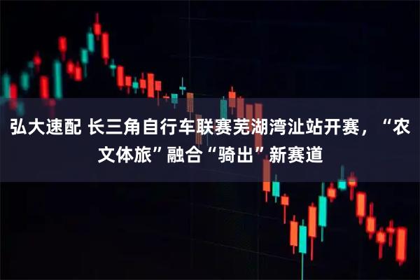 弘大速配 长三角自行车联赛芜湖湾沚站开赛，“农文体旅”融合“骑出”新赛道