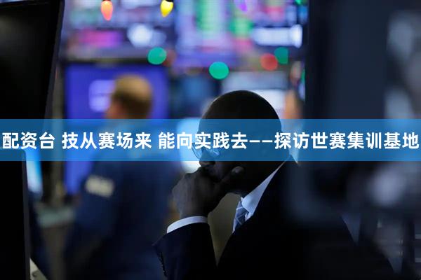 配资台 技从赛场来 能向实践去——探访世赛集训基地