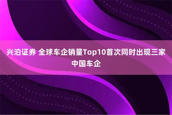 兴泊证券 全球车企销量Top10首次同时出现三家中国车企