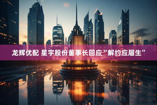 龙辉优配 星宇股份董事长回应“解约应届生”