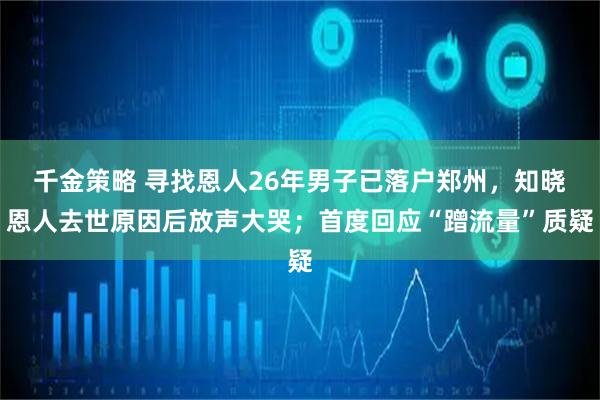 千金策略 寻找恩人26年男子已落户郑州，知晓恩人去世原因后放声大哭；首度回应“蹭流量”质疑